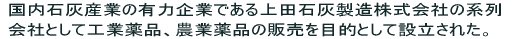 国内石灰産業の有力企業である上田石灰製造株式会社の系列会社として工業薬品、農業薬品の販売を目的として設立された。