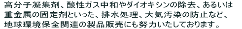 高分子凝集剤、酸性ガス中和やダイオキシンの除去、あるいは重金属の固定剤といった、排水処理、大気汚染の防止など、地球環境保全関連の製品販売にも努力いたしております。