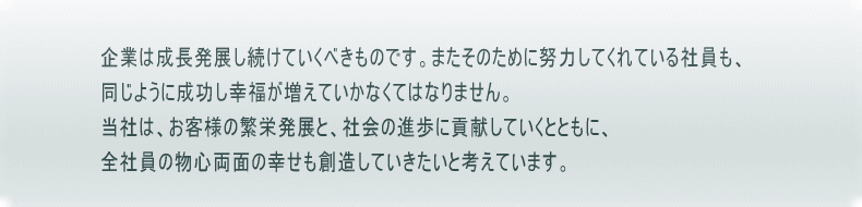 企業は成長発展し続けていくべきのもです。またそのために努力してくれている社員も、同じように成功し幸福が増えていかなくてはなりません。当社は、お客様の繁栄発展と、社会の進歩に貢献していくとともに、全社員の物心両面の幸せも創造していきたいと考えています。