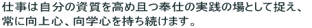 仕事は自分の資質を高め且つ奉仕の実践の場として捉え、常に向上心、向学心を持ち続けます。